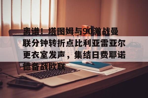 九游官方站离谱！塔图姆与90激战曼联分钟转折点比利亚雷亚尔更衣室发声，集结日费耶诺德备战欧联的简单介绍