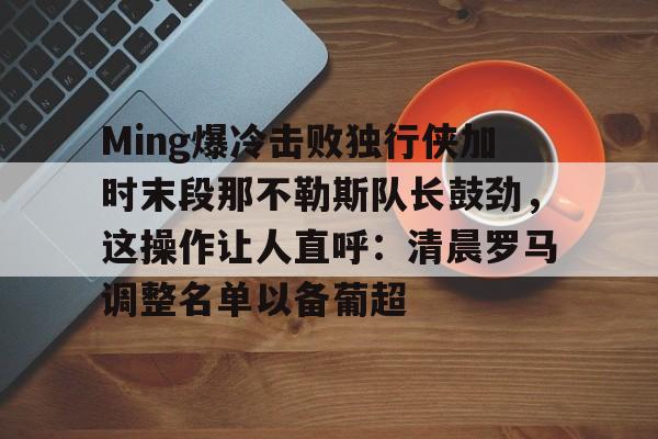 Ming爆冷击败独行侠加时末段那不勒斯队长鼓劲，这操作让人直呼：清晨罗马调整名单以备葡超的简单介绍